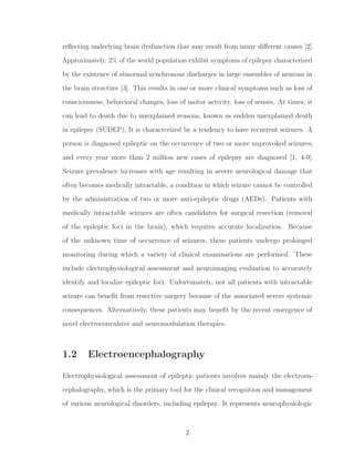 reﬂecting underlying brain dysfunction that may result from many diﬀerent causes [2].
Approximately, 2% of the world population exhibit symptoms of epilepsy characterized
by the existence of abnormal synchronous discharges in large ensembles of neurons in
the brain structure [3]. This results in one or more clinical symptoms such as loss of
consciousness, behavioral changes, loss of motor activity, loss of senses. At times, it
can lead to death due to unexplained reasons, known as sudden unexplained death
in epilepsy (SUDEP). It is characterized by a tendency to have recurrent seizures. A
person is diagnosed epileptic on the occurrence of two or more unprovoked seizures,
and every year more than 2 million new cases of epilepsy are diagnosed [1, 4-9].
Seizure prevalence increases with age resulting in severe neurological damage that
often becomes medically intractable, a condition in which seizure cannot be controlled
by the administration of two or more anti-epileptic drugs (AEDs). Patients with
medically intractable seizures are often candidates for surgical resection (removal
of the epileptic foci in the brain), which requires accurate localization. Because
of the unknown time of occurrence of seizures, these patients undergo prolonged
monitoring during which a variety of clinical examinations are performed. These
include electrophysiological assessment and neuroimaging evaluation to accurately
identify and localize epileptic foci. Unfortunately, not all patients with intractable
seizure can beneﬁt from resective surgery because of the associated severe systemic
consequences. Alternatively, these patients may beneﬁt by the recent emergence of
novel electroconvulsive and neuromodulation therapies.
1.2 Electroencephalography
Electrophysiological assessment of epileptic patients involves mainly the electroen-
cephalography, which is the primary tool for the clinical recognition and management
of various neurological disorders, including epilepsy. It represents neurophysiologic
2
 