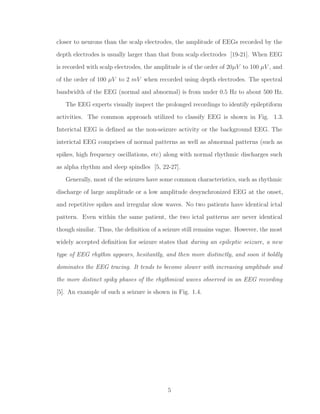 closer to neurons than the scalp electrodes, the amplitude of EEGs recorded by the
depth electrodes is usually larger than that from scalp electrodes [19-21]. When EEG
is recorded with scalp electrodes, the amplitude is of the order of 20µV to 100 µV , and
of the order of 100 µV to 2 mV when recorded using depth electrodes. The spectral
bandwidth of the EEG (normal and abnormal) is from under 0.5 Hz to about 500 Hz.
The EEG experts visually inspect the prolonged recordings to identify epileptiform
activities. The common approach utilized to classify EEG is shown in Fig. 1.3.
Interictal EEG is deﬁned as the non-seizure activity or the background EEG. The
interictal EEG comprises of normal patterns as well as abnormal patterns (such as
spikes, high frequency oscillations, etc) along with normal rhythmic discharges such
as alpha rhythm and sleep spindles [5, 22-27].
Generally, most of the seizures have some common characteristics, such as rhythmic
discharge of large amplitude or a low amplitude desynchronized EEG at the onset,
and repetitive spikes and irregular slow waves. No two patients have identical ictal
pattern. Even within the same patient, the two ictal patterns are never identical
though similar. Thus, the deﬁnition of a seizure still remains vague. However, the most
widely accepted deﬁnition for seizure states that during an epileptic seizure, a new
type of EEG rhythm appears, hesitantly, and then more distinctly, and soon it boldly
dominates the EEG tracing. It tends to become slower with increasing amplitude and
the more distinct spiky phases of the rhythmical waves observed in an EEG recording
[5]. An example of such a seizure is shown in Fig. 1.4.
5
 