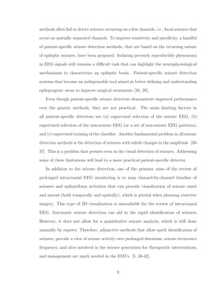 methods often fail to detect seizures occurring on a few channels, i.e., focal seizures that
occur on spatially separated channels. To improve sensitivity and speciﬁcity, a handful
of patient-speciﬁc seizure detection methods, that are based on the recurring nature
of epileptic seizures, have been proposed. Isolating precisely reproducible phenomena
in EEG signals still remains a diﬃcult task that can highlight the neurophysiological
mechanisms to characterize an epileptic brain. Patient-speciﬁc seizure detection
systems thus become an indispensable tool aimed at better deﬁning and understanding
epileptogenic areas to improve surgical treatments [28, 29].
Even though patient-speciﬁc seizure detectors demonstrate improved performance
over the generic methods, they are not practical. The main limiting factors in
all patient-speciﬁc detectors are (a) supervised selection of the seizure EEG, (b)
supervised selection of the non-seizure EEG (or a set of non-seizure EEG patterns),
and (c) supervised training of the classiﬁer. Another fundamental problem in all seizure
detection methods is the detection of seizures with subtle changes in the amplitude [30-
37]. This is a problem that persists even in the visual detection of seizures. Addressing
some of these limitations will lead to a more practical patient-speciﬁc detector.
In addition to the seizure detection, one of the primary aims of the review of
prolonged intracranial EEG monitoring is to map channel-by-channel timeline of
seizures and epileptiform activities that can provide visualization of seizure onset
and spread (both temporally and spatially), which is pivotal when planning resective
surgery. This type of 2D visualization is unavailable for the review of intracranial
EEG. Automatic seizure detection can aid in the rapid identiﬁcation of seizures.
However, it does not allow for a quantitative seizure analysis, which is still done
manually by experts. Therefore, adjunctive methods that allow quick identiﬁcation of
seizures, provide a view of seizure activity over prolonged durations, seizure recurrence
frequency, and sites involved in the seizure generation for therapeutic interventions,
and management are much needed in the EMUs [5, 38-42].
9
 