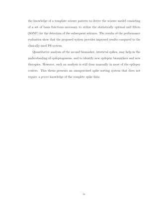 the knowledge of a template seizure pattern to derive the seizure model consisting
of a set of basis functions necessary to utilize the statistically optimal null ﬁlters
(SONF) for the detection of the subsequent seizures. The results of the performance
evaluation show that the proposed system provides improved results compared to the
clinically-used PS system.
Quantitative analysis of the second biomarker, interictal spikes, may help in the
understanding of epileptogenesis, and to identify new epileptic biomarkers and new
therapies. However, such an analysis is still done manually in most of the epilepsy
centers. This thesis presents an unsupervised spike sorting system that does not
require a priori knowledge of the complete spike data.
iv
 