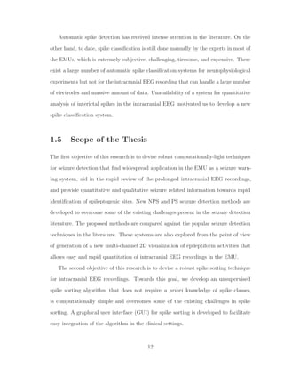Automatic spike detection has received intense attention in the literature. On the
other hand, to date, spike classiﬁcation is still done manually by the experts in most of
the EMUs, which is extremely subjective, challenging, tiresome, and expensive. There
exist a large number of automatic spike classiﬁcation systems for neurophysiological
experiments but not for the intracranial EEG recording that can handle a large number
of electrodes and massive amount of data. Unavailability of a system for quantitative
analysis of interictal spikes in the intracranial EEG motivated us to develop a new
spike classiﬁcation system.
1.5 Scope of the Thesis
The ﬁrst objective of this research is to devise robust computationally-light techniques
for seizure detection that ﬁnd widespread application in the EMU as a seizure warn-
ing system, aid in the rapid review of the prolonged intracranial EEG recordings,
and provide quantitative and qualitative seizure related information towards rapid
identiﬁcation of epileptogenic sites. New NPS and PS seizure detection methods are
developed to overcome some of the existing challenges present in the seizure detection
literature. The proposed methods are compared against the popular seizure detection
techniques in the literature. These systems are also explored from the point of view
of generation of a new multi-channel 2D visualization of epileptiform activities that
allows easy and rapid quantitation of intracranial EEG recordings in the EMU.
The second objective of this research is to devise a robust spike sorting technique
for intracranial EEG recordings. Towards this goal, we develop an unsupervised
spike sorting algorithm that does not require a priori knowledge of spike classes,
is computationally simple and overcomes some of the existing challenges in spike
sorting. A graphical user interface (GUI) for spike sorting is developed to facilitate
easy integration of the algorithm in the clinical settings.
12
 