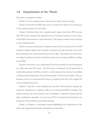 1.6 Organization of the Thesis
The thesis is organized as follows.
Chapter 2 reviews popular seizure detection and spike sorting methods.
Chapter 3 describes the EEG data used to develop and evaluate the performance
of the methods proposed in this thesis.
Chapter 4 describes three new, computationally simple, data driven NPS systems.
The NPS systems quantify the continual increase (temporal evolution) in the seizure-
related EEG characteristics to make detections. This chapter presents results obtained
on the training dataset.
Chapter 5 presents performance evaluation results on the test data for the new NPS
methods compared against three popular comparison systems (Gotman system [51],
Reveal algorithm [52], and Grewal-Gotman system [32]). This chapter also describes a
new digital trending tool aimed to facilitate rapid review of prolonged EEG recordings
in the EMU.
Chapter 6 describes a new model-based PS system suitable for the development
of a fully automatic PS system. The PS system is developed in the framework of
statistically optimal null ﬁlters, which is a novel approach for solving the problem
of enhancement/suppression of narrowband signals of short-record length. The per-
formance of the new model-based PS system is compared with that of the popular PS
system of Qu-Gotman [21]).
Chapter 7 describes a new graphical user interface (GUI) software package for
automatic classiﬁcation of epileptic spikes in the intracranial EEG recordings. The
chapter describes the data utilized in the development, validation strategy and the
spike classiﬁcation algorithm. An easy-to-use GUI is developed that facilitates easy
integration of the method in the clinical settings.
Finally, in Chapter 8, concluding remarks highlighting the contributions of the
thesis and suggestions for further investigation are provided.
13
 