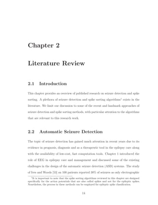 Chapter 2
Literature Review
2.1 Introduction
This chapter provides an overview of published research on seizure detection and spike
sorting. A plethora of seizure detection and spike sorting algorithms1
exists in the
literature. We limit our discussion to some of the recent and landmark approaches of
seizure detection and spike sorting methods, with particular attention to the algorithms
that are relevant to this research work.
2.2 Automatic Seizure Detection
The topic of seizure detection has gained much attention in recent years due to its
evidence in prognosis, diagnosis and as a therapeutic tool in the epilepsy care along
with the availability of low-cost, fast computation tools. Chapter 1 introduced the
role of EEG in epilepsy care and management and discussed some of the existing
challenges in the design of the automatic seizure detection (ASD) systems. The study
of Ives and Woods [53] on 100 patients reported 30% of seizures as only electrographic
1
It is important to note that the spike sorting algorithms reviewed in this chapter are designed
speciﬁcally for the action potentials that are also called spikes and not for the epileptic spikes.
Nonetheless, the process in these methods can be employed for epileptic spike classiﬁcation.
14
 