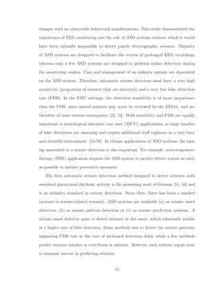 changes with no observable behavioral manifestations. This study demonstrated the
importance of EEG monitoring and the role of ASD systems without which it would
have been virtually impossible to detect purely electrographic seizures. Majority
of ASD systems are designed to facilitate the review of prolonged EEG recordings,
whereas only a few ASD systems are designed to perform online detection during
the monitoring session. Care and management of an epileptic patient are dependent
on the ASD system. Therefore, automatic seizure detectors must have a very high
sensitivity (proportion of seizures that are detected) and a very low false detection
rate (FDR). In the EMU settings, the detection sensitivity is of more importance
than the FDR, since missed seizures may never be reviewed by the EEGer, and are
therefore of more serious consequence [22, 54]. Both sensitivity and FDR are equally
important in neurological intensive care unit (NICU) applications, as large number
of false detections are annoying and require additional staﬀ vigilance in a very busy
and stressful environment [55-59]. In certain applications of ASD systems, the time
lag associated in a seizure detection is also important. For example, neuroresponsive
therapy (NRT) application requires the ASD system to predict/detect seizure as early
as possible to initiate preventive measures.
The ﬁrst automatic seizure detection method designed to detect seizures with
sustained paroxysmal rhythmic activity is the pioneering work of Gotman [51, 54] and
is an industry standard in seizure detection. Since then, there has been a marked
increase in seizure-related research. ASD systems are available (a) as seizure onset
detectors, (b) as seizure pattern detectors or (c) as seizure prediction systems. A
seizure onset detector aims to detect seizures at the onset, which inherently results
in a higher rate of false detection. Some methods aim to detect the seizure patterns,
improving FDR rate at the cost of increased detection delay, while a few methods
predict seizures minutes or even hours in advance. However, such systems report none
to minimal success in predicting seizures.
15
 