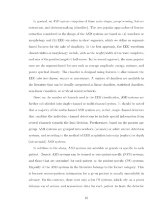 In general, an ASD system comprises of three main stages, pre-processing, feature
extraction, and decision-making (classiﬁer). The two popular approaches of feature
extraction considered in the design of the ASD systems are based on (a) waveform or
morphology and (b) EEG statistics in short segments, which we deﬁne as segment-
based features for the sake of simplicity. In the ﬁrst approach, the EEG waveform
characteristics or morphology include, such as the height/width of the wave complexes,
and area of the positive/negative half-waves. In the second approach, the more popular
ones are the segment-based features such as average amplitude, energy, variance, and
power spectral density. The classiﬁer is designed using features to discriminate the
EEG into two classes: seizure or non-seizure. A number of classiﬁers are available in
the literature that can be broadly categorized as linear classiﬁers, statistical classiﬁers,
non-linear classiﬁers, or artiﬁcial neural networks.
Based on the number of channels used in the EEG classiﬁcation, ASD systems are
further sub-divided into single channel or multi-channel system. It should be noted
that a majority of the multi-channel ASD systems are, in fact, single channel detectors
that combine the individual channel detections to include spatial information from
several channels towards the ﬁnal decision. Furthermore, based on the patient age
group, ASD systems are grouped into newborn (neonate) or adult seizure detection
systems, and according to the method of EEG acquisition into scalp (surface) or depth
(intracranial) ASD systems.
In addition to the above, ASD systems are available as generic or speciﬁc to each
patient. Generic ASD systems can be termed as non-patient-speciﬁc (NPS) systems,
and those that are optimized for each patient as the patient-speciﬁc (PS) systems.
Majority of the ASD systems in the literature belongs to the former category. This
is because seizure-pattern information for a given patient is usually unavailable in
advance. On the contrary, there exist only a few PS systems, which rely on a priori
information of seizure and non-seizure data for each patient to train the detector
16
 