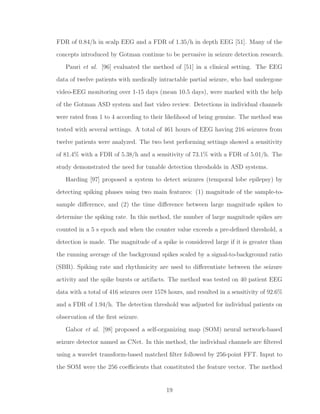 FDR of 0.84/h in scalp EEG and a FDR of 1.35/h in depth EEG [51]. Many of the
concepts introduced by Gotman continue to be pervasive in seizure detection research.
Pauri et al. [96] evaluated the method of [51] in a clinical setting. The EEG
data of twelve patients with medically intractable partial seizure, who had undergone
video-EEG monitoring over 1-15 days (mean 10.5 days), were marked with the help
of the Gotman ASD system and fast video review. Detections in individual channels
were rated from 1 to 4 according to their likelihood of being genuine. The method was
tested with several settings. A total of 461 hours of EEG having 216 seizures from
twelve patients were analyzed. The two best performing settings showed a sensitivity
of 81.4% with a FDR of 5.38/h and a sensitivity of 73.1% with a FDR of 5.01/h. The
study demonstrated the need for tunable detection thresholds in ASD systems.
Harding [97] proposed a system to detect seizures (temporal lobe epilepsy) by
detecting spiking phases using two main features: (1) magnitude of the sample-to-
sample diﬀerence, and (2) the time diﬀerence between large magnitude spikes to
determine the spiking rate. In this method, the number of large magnitude spikes are
counted in a 5 s epoch and when the counter value exceeds a pre-deﬁned threshold, a
detection is made. The magnitude of a spike is considered large if it is greater than
the running average of the background spikes scaled by a signal-to-background ratio
(SBR). Spiking rate and rhythmicity are used to diﬀerentiate between the seizure
activity and the spike bursts or artifacts. The method was tested on 40 patient EEG
data with a total of 416 seizures over 1578 hours, and resulted in a sensitivity of 92.6%
and a FDR of 1.94/h. The detection threshold was adjusted for individual patients on
observation of the ﬁrst seizure.
Gabor et al. [98] proposed a self-organizing map (SOM) neural network-based
seizure detector named as CNet. In this method, the individual channels are ﬁltered
using a wavelet transform-based matched ﬁlter followed by 256-point FFT. Input to
the SOM were the 256 coeﬃcients that constituted the feature vector. The method
19
 