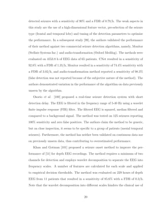 detected seizures with a sensitivity of 90% and a FDR of 0.79/h. The weak aspects in
this study are the use of a high-dimensional feature vector, pre-selection of the seizure
type (frontal and temporal lobe) and tuning of the detection parameters to optimize
the performance. In a subsequent study [99], the authors validated the performance
of their method against two commercial seizure detection algorithms, namely, Monitor
(Stellate Systems Inc.) and audio-transformation (Oxford Medilog). The methods were
evaluated on 4553.8 h of EEG data of 65 patients. CNet resulted in a sensitivity of
92.8% with a FDR of 1.35/h, Monitor resulted in a sensitivity of 74.4% sensitivity with
a FDR of 3.02/h, and audio-transformation method reported a sensitivity of 98.3%
(false detection was not reported because of the subjective nature of the method). The
authors demonstrated variation in the performance of the algorithm on data previously
unseen by the algorithm.
Osorio et al. [100] proposed a real-time seizure detection system with short
detection delay. The EEG is ﬁltered in the frequency range of 5-40 Hz using a wavelet
ﬁnite impulse response (FIR) ﬁlter. The ﬁltered EEG is squared, median ﬁltered and
compared to a background signal. The method was tested on 125 seizures reporting
100% sensitivity and zero false positives. The authors claim the method to be generic,
but on close inspection, it seems to be speciﬁc to a group of patients (mesial temporal
seizures). Furthermore, the method has neither been validated on continuous data nor
on previously unseen data, thus contributing to overestimated performance.
Khan and Gotman [101] proposed a seizure onset method to improve the per-
formance of [51] for depth EEG recordings. The method requires a minimum of two
channels for detection and employs wavelet decomposition to separate the EEG into
frequency scales. A number of features are calculated for each scale and applied
to empirical decision thresholds. The method was evaluated on 229 hours of depth
EEG from 11 patients that resulted in a sensitivity of 85.6% with a FDR of 0.3/h.
Note that the wavelet decomposition into diﬀerent scales hinders the clinical use of
20
 