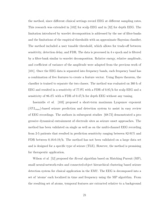 the method, since diﬀerent clinical settings record EEG at diﬀerent sampling rates.
This research was extended in [102] for scalp EEG and in [32] for depth EEG. The
limitation introduced by wavelet decomposition is addressed by the use of ﬁlter-banks
and the limitations of the empirical thresholds with an approximate Bayesian classiﬁer.
The method included a user tunable threshold, which allows for trade-oﬀ between
sensitivity, detection delay, and FDR. The data is processed in 4 s epoch and is ﬁltered
by a ﬁlter-bank similar to wavelet decomposition. Relative energy, relative amplitude,
and coeﬃcient of variance of the amplitude were adapted from the previous work of
[101]. Once the EEG data is separated into frequency bands, each frequency band has
a combination of ﬁve features to create a feature vector. Using Bayes theorem, the
classiﬁer is trained to separate the two classes. The method was evaluated on 360 h of
EEG and resulted in a sensitivity of 77.9% with a FDR of 0.85/h for scalp EEG and a
sensitivity of 86.4% with a FDR of 0.47/h for depth EEG without any tuning.
Iasemidis et al. [103] proposed a short-term maximum Lyapunov exponent
(STLmax)-based seizure prediction and detection system to assist in easy review
of EEG recordings. The authors in subsequent studies [68-73] demonstrated a pro-
gressive dynamical entrainment of electrode sites as seizure onset approaches. The
method has been validated on single as well as on the multi-channel EEG recording
from 2-5 patients that resulted in prediction sensitivity ranging between 82-91% and
FDR between 0.16-0.19/h. The method has not been validated on a large data set
and is designed for a speciﬁc type of seizure (TLE). However, the method is promising
for therapeutic application.
Wilson et al. [52] proposed the Reveal algorithm based on Matching Pursuit (MP),
small neural-network-rules and connected-object hierarchical clustering based seizure
detection system for clinical application in the EMU. The EEG is decomposed into a
set of ’atoms’ each localized in time and frequency using the MP algorithm. From
the resulting set of atoms, temporal features are extracted relative to a background
21
 
