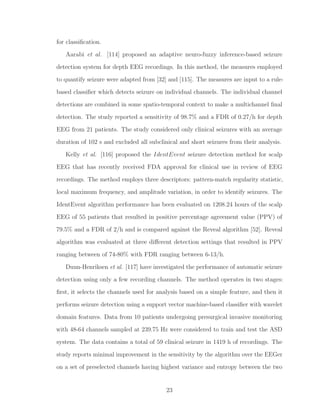 for classiﬁcation.
Aarabi et al. [114] proposed an adaptive neuro-fuzzy inference-based seizure
detection system for depth EEG recordings. In this method, the measures employed
to quantify seizure were adapted from [32] and [115]. The measures are input to a rule-
based classiﬁer which detects seizure on individual channels. The individual channel
detections are combined in some spatio-temporal context to make a multichannel ﬁnal
detection. The study reported a sensitivity of 98.7% and a FDR of 0.27/h for depth
EEG from 21 patients. The study considered only clinical seizures with an average
duration of 102 s and excluded all subclinical and short seizures from their analysis.
Kelly et al. [116] proposed the IdentEvent seizure detection method for scalp
EEG that has recently received FDA approval for clinical use in review of EEG
recordings. The method employs three descriptors: pattern-match regularity statistic,
local maximum frequency, and amplitude variation, in order to identify seizures. The
IdentEvent algorithm performance has been evaluated on 1208.24 hours of the scalp
EEG of 55 patients that resulted in positive percentage agreement value (PPV) of
79.5% and a FDR of 2/h and is compared against the Reveal algorithm [52]. Reveal
algorithm was evaluated at three diﬀerent detection settings that resulted in PPV
ranging between of 74-80% with FDR ranging between 6-13/h.
Duun-Henriksen et al. [117] have investigated the performance of automatic seizure
detection using only a few recording channels. The method operates in two stages:
ﬁrst, it selects the channels used for analysis based on a simple feature, and then it
performs seizure detection using a support vector machine-based classiﬁer with wavelet
domain features. Data from 10 patients undergoing presurgical invasive monitoring
with 48-64 channels sampled at 239.75 Hz were considered to train and test the ASD
system. The data contains a total of 59 clinical seizure in 1419 h of recordings. The
study reports minimal improvement in the sensitivity by the algorithm over the EEGer
on a set of preselected channels having highest variance and entropy between the two
23
 