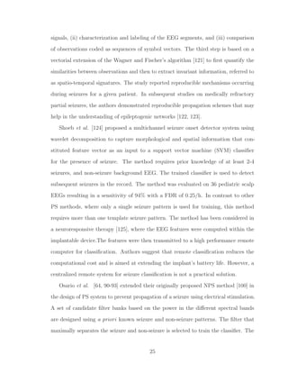 signals, (ii) characterization and labeling of the EEG segments, and (iii) comparison
of observations coded as sequences of symbol vectors. The third step is based on a
vectorial extension of the Wagner and Fischer’s algorithm [121] to ﬁrst quantify the
similarities between observations and then to extract invariant information, referred to
as spatio-temporal signatures. The study reported reproducible mechanisms occurring
during seizures for a given patient. In subsequent studies on medically refractory
partial seizures, the authors demonstrated reproducible propagation schemes that may
help in the understanding of epileptogenic networks [122, 123].
Shoeb et al. [124] proposed a multichannel seizure onset detector system using
wavelet decomposition to capture morphological and spatial information that con-
stituted feature vector as an input to a support vector machine (SVM) classiﬁer
for the presence of seizure. The method requires prior knowledge of at least 2-4
seizures, and non-seizure background EEG. The trained classiﬁer is used to detect
subsequent seizures in the record. The method was evaluated on 36 pediatric scalp
EEGs resulting in a sensitivity of 94% with a FDR of 0.25/h. In contrast to other
PS methods, where only a single seizure pattern is used for training, this method
requires more than one template seizure pattern. The method has been considered in
a neuroresponsive therapy [125], where the EEG features were computed within the
implantable device.The features were then transmitted to a high performance remote
computer for classiﬁcation. Authors suggest that remote classiﬁcation reduces the
computational cost and is aimed at extending the implant’s battery life. However, a
centralized remote system for seizure classiﬁcation is not a practical solution.
Osario et al. [64, 90-93] extended their originally proposed NPS method [100] in
the design of PS system to prevent propagation of a seizure using electrical stimulation.
A set of candidate ﬁlter banks based on the power in the diﬀerent spectral bands
are designed using a priori known seizure and non-seizure patterns. The ﬁlter that
maximally separates the seizure and non-seizure is selected to train the classiﬁer. The
25
 