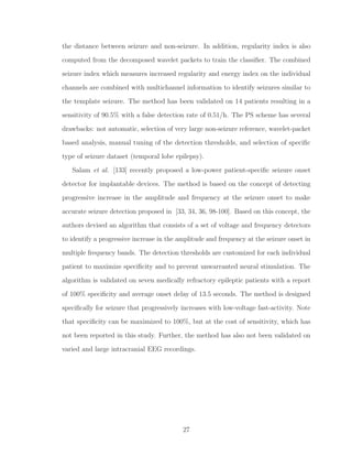 the distance between seizure and non-seizure. In addition, regularity index is also
computed from the decomposed wavelet packets to train the classiﬁer. The combined
seizure index which measures increased regularity and energy index on the individual
channels are combined with multichannel information to identify seizures similar to
the template seizure. The method has been validated on 14 patients resulting in a
sensitivity of 90.5% with a false detection rate of 0.51/h. The PS scheme has several
drawbacks: not automatic, selection of very large non-seizure reference, wavelet-packet
based analysis, manual tuning of the detection thresholds, and selection of speciﬁc
type of seizure dataset (temporal lobe epilepsy).
Salam et al. [133] recently proposed a low-power patient-speciﬁc seizure onset
detector for implantable devices. The method is based on the concept of detecting
progressive increase in the amplitude and frequency at the seizure onset to make
accurate seizure detection proposed in [33, 34, 36, 98-100]. Based on this concept, the
authors devised an algorithm that consists of a set of voltage and frequency detectors
to identify a progressive increase in the amplitude and frequency at the seizure onset in
multiple frequency bands. The detection thresholds are customized for each individual
patient to maximize speciﬁcity and to prevent unwarranted neural stimulation. The
algorithm is validated on seven medically refractory epileptic patients with a report
of 100% speciﬁcity and average onset delay of 13.5 seconds. The method is designed
speciﬁcally for seizure that progressively increases with low-voltage fast-activity. Note
that speciﬁcity can be maximized to 100%, but at the cost of sensitivity, which has
not been reported in this study. Further, the method has also not been validated on
varied and large intracranial EEG recordings.
27
 