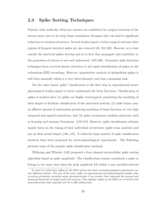 2.3 Spike Sorting Techniques
Patients with medically refractory seizures are candidates for surgical resection of the
seizure onset area or for deep brain stimulation therapies that can lead to signiﬁcant
reduction or cessation of seizures. Several studies report a better surgical outcome when
regions of frequent interictal spikes are also removed [45, 101-106]. However, as to how
exactly the interictal spikes develop and as to how they propagate and contribute to
the generation of seizures is not well understood [107-109]. Automatic spike detection
techniques have received intense attention to aid rapid identiﬁcation of spikes in the
voluminous EEG recordings. However, quantitative analysis of epileptiform spikes is
still done manually which is a very labor-intensive and time consuming task.
On the other hand, spike2
classiﬁcation is the ﬁrst step in experimental neuro-
physiological studies aimed to better understand the brain functions. Classiﬁcation of
spikes is studied since (1) spikes are highly stereotypical, permitting the modeling of
their shapes to facilitate classiﬁcation of the associated neurons, (2) spike trains carry
an aﬄuent amount of information permitting modeling of brain functions at very high
temporal and spatial resolutions, and (3) spike occurrences mediate plasticity such
as learning and memory formations [110-112]. However, spike classiﬁcation schemes
mainly focus on the timing of their individual occurrences (spike train analysis) and
not on their actual shapes [146, 147]. A relatively large number of spike classiﬁcation
methods have been proposed for neuro-physiological experiments. The following
presents some of the popular spike classiﬁcation methods.
Willming and Wheeler [149] proposed a four channel extracellular spike sorting
algorithm based on spike amplitude. The classiﬁcation routine considered a spike to
belong to the same class when the peak amplitude fell within a user speciﬁed interval.
2
It must be noted that spikes in the EEG and in the basic neurophysiological experiments are
two diﬀerent entities. The use of the term ’spike’ in experimental neurophysiological studies refer
to action potentials, recorded using microelectrodes (1 ms events) that represent the normal and
abnormal functions of single/multi-cell neurons. The epileptic spikes in the EEG are recorded with
macroelectrodes that typically last 35 to 200 milliseconds.
28
 