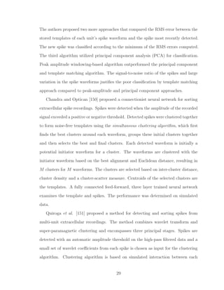 The authors proposed two more approaches that compared the RMS error between the
stored templates of each unit’s spike waveform and the spike most recently detected.
The new spike was classiﬁed according to the minimum of the RMS errors computed.
The third algorithm utilized principal component analysis (PCA) for classiﬁcation.
Peak amplitude windowing-based algorithm outperformed the principal component
and template matching algorithm. The signal-to-noise ratio of the spikes and large
variation in the spike waveforms justiﬁes the poor classiﬁcation by template matching
approach compared to peak-amplitude and principal component approaches.
Chandra and Optican [150] proposed a connectionist neural network for sorting
extracellular spike recordings. Spikes were detected when the amplitude of the recorded
signal exceeded a positive or negative threshold. Detected spikes were clustered together
to form noise-free templates using the simultaneous clustering algorithm, which ﬁrst
ﬁnds the best clusters around each waveform, groups these initial clusters together
and then selects the best and ﬁnal clusters. Each detected waveform is initially a
potential initiator waveform for a cluster. The waveforms are clustered with the
initiator waveform based on the best alignment and Euclidean distance, resulting in
M clusters for M waveforms. The clusters are selected based on inter-cluster distance,
cluster density and a cluster-scatter measure. Centroids of the selected clusters are
the templates. A fully connected feed-forward, three layer trained neural network
examines the template and spikes. The performance was determined on simulated
data.
Quiroga et al. [151] proposed a method for detecting and sorting spikes from
multi-unit extracellular recordings. The method combines wavelet transform and
super-paramagnetic clustering and encompasses three principal stages. Spikes are
detected with an automatic amplitude threshold on the high-pass ﬁltered data and a
small set of wavelet coeﬃcients from each spike is chosen as input for the clustering
algorithm. Clustering algorithm is based on simulated interaction between each
29
 