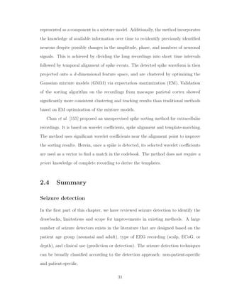 represented as a component in a mixture model. Additionally, the method incorporates
the knowledge of available information over time to re-identify previously identiﬁed
neurons despite possible changes in the amplitude, phase, and numbers of neuronal
signals. This is achieved by dividing the long recordings into short time intervals
followed by temporal alignment of spike events. The detected spike waveform is then
projected onto a d-dimensional feature space, and are clustered by optimizing the
Gaussian mixture models (GMM) via expectation–maximization (EM). Validation
of the sorting algorithm on the recordings from macaque parietal cortex showed
signiﬁcantly more consistent clustering and tracking results than traditional methods
based on EM optimization of the mixture models.
Chan et al. [155] proposed an unsupervised spike sorting method for extracellular
recordings. It is based on wavelet coeﬃcients, spike alignment and template-matching.
The method uses signiﬁcant wavelet coeﬃcients near the alignment point to improve
the sorting results. Herein, once a spike is detected, its selected wavelet coeﬃcients
are used as a vector to ﬁnd a match in the codebook. The method does not require a
priori knowledge of complete recording to derive the templates.
2.4 Summary
Seizure detection
In the ﬁrst part of this chapter, we have reviewed seizure detection to identify the
drawbacks, limitations and scope for improvements in existing methods. A large
number of seizure detectors exists in the literature that are designed based on the
patient age group (neonatal and adult), type of EEG recording (scalp, ECoG, or
depth), and clinical use (prediction or detection). The seizure detection techniques
can be broadly classiﬁed according to the detection approach: non-patient-speciﬁc
and patient-speciﬁc.
31
 