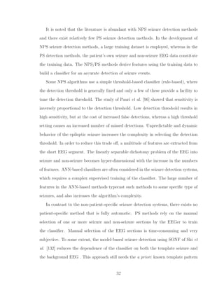 It is noted that the literature is abundant with NPS seizure detection methods
and there exist relatively few PS seizure detection methods. In the development of
NPS seizure detection methods, a large training dataset is employed, whereas in the
PS detection methods, the patient’s own seizure and non-seizure EEG data constitute
the training data. The NPS/PS methods derive features using the training data to
build a classiﬁer for an accurate detection of seizure events.
Some NPS algorithms use a simple threshold-based classiﬁer (rule-based), where
the detection threshold is generally ﬁxed and only a few of these provide a facility to
tune the detection threshold. The study of Pauri et al. [96] showed that sensitivity is
inversely proportional to the detection threshold. Low detection threshold results in
high sensitivity, but at the cost of increased false detections, whereas a high threshold
setting causes an increased number of missed detections. Unpredictable and dynamic
behavior of the epileptic seizure increases the complexity in selecting the detection
threshold. In order to reduce this trade oﬀ, a multitude of features are extracted from
the short EEG segment. The linearly separable dichotomy problem of the EEG into
seizure and non-seizure becomes hyper-dimensional with the increase in the numbers
of features. ANN-based classiﬁers are often considered in the seizure detection systems,
which requires a complex supervised training of the classiﬁer. The large number of
features in the ANN-based methods typecast such methods to some speciﬁc type of
seizures, and also increases the algorithm’s complexity.
In contrast to the non-patient-speciﬁc seizure detection systems, there exists no
patient-speciﬁc method that is fully automatic. PS methods rely on the manual
selection of one or more seizure and non-seizure sections by the EEGer to train
the classiﬁer. Manual selection of the EEG sections is time-consuming and very
subjective. To some extent, the model-based seizure detection using SONF of Shi et
al. [132] reduces the dependence of the classiﬁer on both the template seizure and
the background EEG . This approach still needs the a priori known template pattern
32
 