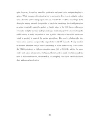 spike frequency demanding a need for qualitative and quantitative analysis of epileptic
spikes. While immense attention is given to automatic detection of epileptic spikes,
only a handful spike sorting algorithms are available for the EEG recordings. Note
that spike sorting methods designed for extracellular recordings (local ﬁeld potentials
or action potentials) cannot be applied to classify spikes in the EEG for several reasons.
Typically, epileptic patients undergo prolonged monitoring period for several days to
weeks making it nearly impossible to have a priori knowledge of the spike waveforms,
which is required in most of the sorting algorithms. The number of electrodes also
varies across patients and generally ranges between 32-256 channels. A large number
of channels introduce computational complexity in online spike sorting. Additionally,
the EEG is digitized at diﬀerent sampling rates (200 to 5000 Hz) within the same
centre and across laboratories. Sorting methods based on multi-resolution analysis,
such as wavelet transform, are limited by the sampling rate which ultimately limits
their widespread application.
34
 