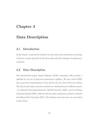 Chapter 3
Data Description
3.1 Introduction
In this chapter, we provide the details of the data used in the development and testing
of the new systems described in this thesis along with the techniques of performance
evaluation.
3.2 Data Description
The International League Against Epilepsy (ILAE) commission [156] provides a
guideline for the use of long-term monitoring in epilepsy. We have selected EEG
data as per this recommendation to train and test the new seizure detection methods.
The data for the seizure detection methods are obtained from two diﬀerent sources
- (1) Montreal Neurological Institute, McGill University (MNI), and (2) Freiburg
University Hospital (FSP), while the data for spike classiﬁcation method is obtained
from Wayne State University (WSU). The databases from these sites are as described
in this section.
35
 