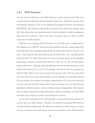 3.2.1 MNI Database
The ﬁrst dataset referred to as the MNI database consists of intracerebral EEG data
acquired with the Harmonie System (Stellate System Inc., Montreal, Canada) from
the Epilepsy Telemetry Unit at the Montreal Neurological Institute and Hospital
(MNI/MNH). The database contains ﬁfteen patients’ data collected for another study
[32]. One patient data was rejected because it was not possible to deﬁne unambiguous
start and end of seizures. Thus, data from 14 patients with over 304 h of EEG
constitutes the MNI database.
MNI data were bandpass ﬁltered between 0.5 and 70 Hz prior to digitization at
the sampling rate of 200 Hz. All patients had stainless steel nine contact depth EEG
electrodes that were surgically placed inside the brain with contacts located 5 mm
apart. Some patients also had epidural peg electrodes that were typically labeled
using the letter ’E’. Depth electrodes were most commonly placed in the amygdala,
hippocampus, frontal or occipital lobes labeled as ’AM’, ’H’, ’F’, and ’O’ with deepest
contact labeled as 1. Normally, electrodes placed in the left and right hemispheres were
labeled with either an ’L’ or an ’R’, for example, electrode in the left amygdala was
labeled ’LAM’. There was no pre-screening of the patients other than the requirement
that they had at least three electrographic seizures during the monitoring sessions.
For each patient, ﬁve sections of recordings, approximately 4-7 h each, were extracted
in such a way that the three sections had at least one seizure each, one section during
wakefulness without seizures, and one without seizures during sleep. This ensured
that no patient biased the overall performance. Prior to sectioning, a trained EEG
specialist using a bipolar montage scored all data for seizures.
In our initial assessment of the MNI database, we observed that some seizures are
present only on a single channel. Therefore, we considered analyzing MNI database
in single channel conﬁguration. We selected the channel in which seizure is visually
clearest or obvious in the ﬁrst seizure section of each patient of the MNI database.
36
 