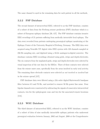 The same channel is used in the remaining data for each patient in all the methods.
3.2.2 FSP Database
The second dataset of intracerebral EEG, referred to as the FSP database, consists
of a subset of data from the Freiburg seizure prediction (FSP) database which is a
subset of European epilepsy database [30, 157]. The FSP database contains invasive
EEG recordings of 21 patients suﬀering from medically intractable focal epilepsy. The
data were recorded from patients undergoing presurgical epilepsy monitoring at the
Epilepsy Center of the University Hospital of Freiburg, Germany. The EEG data were
acquired using Neuroﬁle NT digital video EEG system with 128 channels sampled at
256 Hz sampling rate, and digitized using a 16-bit analogue-to-digital converter. The
database contains EEG recordings obtained using grids, strips and depth-electrodes.
The six contacts from the implanted grids, strips and depth-electrodes were selected by
visual inspection of the raw data by the EEGer. Three of these contacts were selected
from the seizure onset zone, speciﬁcally from the areas involved in early ictal activity.
The remaining three electrode contacts were selected as not involved or involved last
in the seizure spread [157].
FSP database data were ﬁltered using a 5th order digital Butterworth bandpass
ﬁlter between 0.5 and 70 Hz, and notched to remove 50 Hz power line noise. Four
bipolar channels were constructed by subtracting the signals of consecutive intracerebral
contacts, two for the epileptogenic zone and two for the associated remote locations
[114].
3.2.3 WSU Database
The third dataset of intracerebral EEG, referred to as the WSU database, consists
of a subset of data of nine medically intractable epilepsy patients who underwent
presurgical evaluation between January, 2002 and August, 2008 at the Comprehensive
37
 