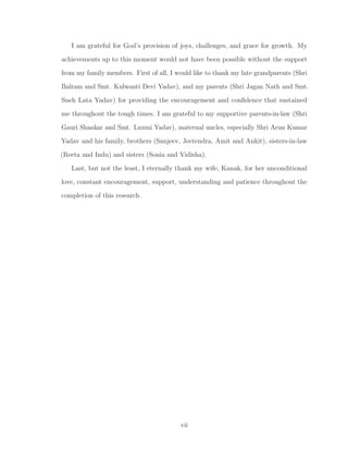 I am grateful for God’s provision of joys, challenges, and grace for growth. My
achievements up to this moment would not have been possible without the support
from my family members. First of all, I would like to thank my late grandparents (Shri
Balram and Smt. Kulwanti Devi Yadav), and my parents (Shri Jagan Nath and Smt.
Sneh Lata Yadav) for providing the encouragement and conﬁdence that sustained
me throughout the tough times. I am grateful to my supportive parents-in-law (Shri
Gauri Shankar and Smt. Luxmi Yadav), maternal uncles, especially Shri Arun Kumar
Yadav and his family, brothers (Sanjeev, Jeetendra, Amit and Ankit), sisters-in-law
(Reeta and Indu) and sisters (Sonia and Vidisha).
Last, but not the least, I eternally thank my wife, Kanak, for her unconditional
love, constant encouragement, support, understanding and patience throughout the
completion of this research.
vii
 