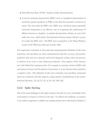 • False Detection Rate (FDR): Number of false detections/hour.
• A receiver operating characteristic (ROC) curve is a graphical representation of
sensitivity against speciﬁcity or FDR, as the detection parameter of interest is
varied. The area under the ROC curve (ROC area, calculated using trapezoidal
numerical integration) is an eﬀective way of comparing the performance of
diﬀerent features or classiﬁers. A random discrimination will give an area of 0.5
under the curve, while perfect discrimination between classes will give an area
of 1 under the ROC curve. The ROC area is equivalent to the Mann Whitney
version of the Wilcoxon rank-sum statistic [162].
It is important to mention at this point that aforementioned deﬁnition of the term
sensitivity and speciﬁcity are often misinterpreted with the accuracy and positive
predictive value that are commonly used in the diagnostic testing, where the presence
or absence of an event is clear (disease/no disease). True negative (TN) outcome
isn’t well deﬁned for continuous data. For example, in one-hour section of EEG with
one-minute of seizure and 59 minutes of non-seizure, it is not obvious what constitutes
a negative event. The deﬁnition of the term sensitivity and speciﬁcity mentioned
above are consistent with the usage in a large number of publications in the seizure
detection literature [21, 32, 51, 52, 54, 94, 101, 160, 161].
3.3.2 Spike Sorting
One of the main challenges in the spike sorting is the lack of a priori knowledge of the
total number of classes or clusters in the data. To address this challenge, we propose
a new indirect approach to validate our sorting method and is described in Chapter 7.
45
 