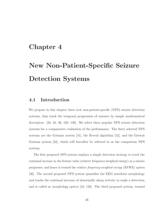 Chapter 4
New Non-Patient-Speciﬁc Seizure
Detection Systems
4.1 Introduction
We propose in this chapter three new non-patient-speciﬁc (NPS) seizure detection
systems, that track the temporal progression of seizures by simple mathematical
descriptors [33, 34, 36, 120, 136]. We select three popular NPS seizure detection
systems for a comparative evaluation of the performance. The three selected NPS
systems are the Gotman system [51], the Reveal algorithm [52], and the Grewal-
Gotman system [32], which will hereafter be referred to as the comparison NPS
systems.
The ﬁrst proposed NPS system employs a simple detection strategy to track the
continual increase in the feature value (relative frequency-weighted energy) as a seizure
progresses, and hence is termed the relative frequency-weighted energy (RFWE) system
[36]. The second proposed NPS system quantiﬁes the EEG waveform morphology
and tracks the continual increase of abnormally sharp activity to make a detection,
and is called as morphology system [34, 120]. The third proposed system, termed
46
 