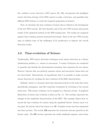 the evolution seizure detection (eSD) system [33, 136], incorporates the intelligent
seizure detection strategy of the EEG experts to make a detection, and quantiﬁes four
diﬀerent EEG features to track the temporal progression of seizures.
First, we introduce the time evolution of seizure that is utilized in the development
of the new NPS systems. We then describe each of the new NPS systems and present
results of the optimized method on the MNI training data. The results are compared
against three existing systems mentioned previously. Each of the new NPS systems
aims to address some of the challenges of its predecessor to improve the overall
detection results.
4.2 Time-evolution of Seizure
Traditionally, NPS seizure detection techniques treat seizure detection as a binary
classiﬁcation problem, i.e., seizure or non-seizure. A variety of features are considered
to quantify and identify the discrimination boundary that separates the two classes.
However, features that can perfectly separate seizure and non-seizure classes have not
yet been found. Alternatively, we hypothesize that it is possible to make accurate
seizure detection by tracking the time evolution of the EEG characteristics.
Epileptic seizure is a dynamic short-time abnormal activity in the brain that starts
sporadically, propagates, and after sometime terminates by returning to the normal
brain state. This seizure evolution can be mapped as a function of time. A graphical
illustration of seizure time evolution is shown in Fig. 4.1. The envelope represents the
changes in the amplitude characteristics of the EEG. The example depicts how we
encode the time evolution of a seizure using the amplitude feature. Seizure onset is at
the point ’A’ and the end of the seizure is at ’D’. Complete seizure has been segmented
into three sections. The section AB represents the monotonic increase (growth) in the
feature value. The BC section represents the stable amplitude segment, and section
47
 