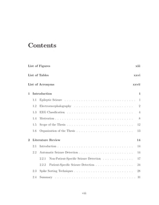 Contents
List of Figures xiii
List of Tables xxvi
List of Acronyms xxvii
1 Introduction 1
1.1 Epileptic Seizure . . . . . . . . . . . . . . . . . . . . . . . . . . . . . . 1
1.2 Electroencephalography . . . . . . . . . . . . . . . . . . . . . . . . . 2
1.3 EEG Classiﬁcation . . . . . . . . . . . . . . . . . . . . . . . . . . . . 4
1.4 Motivation . . . . . . . . . . . . . . . . . . . . . . . . . . . . . . . . . 8
1.5 Scope of the Thesis . . . . . . . . . . . . . . . . . . . . . . . . . . . . 12
1.6 Organization of the Thesis . . . . . . . . . . . . . . . . . . . . . . . . 13
2 Literature Review 14
2.1 Introduction . . . . . . . . . . . . . . . . . . . . . . . . . . . . . . . . 14
2.2 Automatic Seizure Detection . . . . . . . . . . . . . . . . . . . . . . . 14
2.2.1 Non-Patient-Speciﬁc Seizure Detection . . . . . . . . . . . . . 17
2.2.2 Patient-Speciﬁc Seizure Detection . . . . . . . . . . . . . . . . 24
2.3 Spike Sorting Techniques . . . . . . . . . . . . . . . . . . . . . . . . . 28
2.4 Summary . . . . . . . . . . . . . . . . . . . . . . . . . . . . . . . . . . 31
viii
 