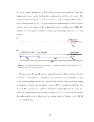 as the background window (xbkg) that ideally represents the non-seizure EEG. The
background window can be ﬁxed or slide synchronously with the test window. The
latter is more commonly used to ensure that the most current background EEG state is
used for the reference [51, 54]. The gap or separation between the test and background
windows reduces the chances of the background window to include seizure EEG. The
duration of the background window and gap is generally large compared to the test
window.
(A)
test window
xtest
(B)
step size test windowbackground window
xbkg xtest
gap
time
Figure 4.4: Feature extraction techniques: (A) single sliding window, and (B) two
sliding window feature extraction.
We experimented with diﬀerent test window lengths (0.5-30 seconds) and selected
2 seconds to be suitable for the RFWE system. Detection delay and subtle changes
in the ongoing epileptic seizure are captured with a sliding test window that moves
in small steps. Empirically determined overlap of 75% is considered suitable for this
method. The test window is separated from the background window by a 60 s gap,
where the background window duration is chosen to be 30 s. The size of the gap and
the background window is taken from the previous studies of Gotman et al. [21, 32,
51, 54, 101, 156, 166].
52
 