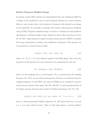 Relative Frequency-Weighted Energy
In general, seizure EEG patterns are distinguished from the background EEG by
a change in the amplitude in one or more dominant rhythms for a short duration.
However, some seizures show a fast transition in frequency with minimal or no change
in the amplitude. It is possible to quantify such seizures using frequency-weighted-
energy (FWE). Frequency-weighted-energy is sensitive to variations in both amplitude
and frequency resulting in higher energy during the seizure than non-seizure activity
[37, 39, 169]. Teager proposed a simple non-linear energy operator (NLEO) to quantify
the energy proportional to change in the amplitude or frequency. This operator can
be presented in its discrete form as [168]
ψ [x(n)] = x2
(n) − x(n − 1)x(n − 2), (4.1)
where x(n − k), k = 0, 1, 2 are delayed samples of the EEG signal. One of the key
properties of this operator for a pure sinusoid can be summarized by the rule
Ψ = ψ[A cos(ωin + φ)] = A2
sin2
(ωi), (4.2)
where A is the amplitude and ωi is the frequency. For ωi much less than the sampling
frequency, Ψ ≈ A2
ω2
i . In cases where the frequencies of interest are much lower than the
sampling frequency, as with EEGs, the output of NLEO can be considered a measure
of the spectral content of the signal [39, 167, 169-172]. A more generalized form of
the Teager operator had been given earlier by Plotkin and Swamy [170, 171, 172],
ψg[x(n)] = x(n − l)x(n − p) − x(n − q)x(n − s), l + p = q + s (4.3)
where ψg denotes generalized NLEO. Agarwal et al. [167] showed that for l = p and
q = s, ψg is more robust to noise. That is, if the input signal x contains additive
53
 