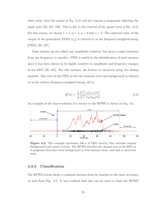 white noise, then the output in Eq. (4.3) will not contain a component reﬂecting the
input noise [39, 167, 169]. This is due to the removal of the square term in Eq. (4.3).
For this reason, we choose l = 1, p = 2, q = 0 and s = 3. The expected value of the
output of the generalized NLEO (ψg) is referred to as the frequency-weighted-energy
(FWE) [39, 167].
Some seizures do not reﬂect any amplitude evolution, but show a rapid transition
from one frequency to another. FWE is useful in the identiﬁcation of such seizures,
since it has been shown to be highly sensitive to amplitude and frequency changes
in the EEG [39, 167]. For this method, the feature is extracted using two sliding
windows. The ratio of the FWE in the two windows (test and background) is referred
to as the relative frequency-weighted energy, Q (n),
Q (n) =
1
N
N
1 ψg[xtest(n)]
1
M
M
1 ψg[xbkg(n)]
. (4.4)
An example of the time-evolution of a seizure in the RFWE is shown in Fig. 4.5.
Figure 4.5: The example represents 160 s of EEG activity that includes normal
(background) and seizure activity. The RFWE describes the changes seen in the EEG as
it progresses from inter-ictal (background) to ictal (seizure) state, and back to inter-ictal
state.
4.3.3 Classiﬁcation
The RFWE feature shows a continual increase from the baseline at the onset of seizure,
as seen from Fig. 4.5. It was realized that this can be used to track the RFWE
54
 