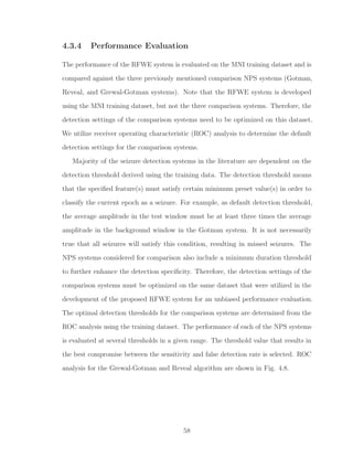 4.3.4 Performance Evaluation
The performance of the RFWE system is evaluated on the MNI training dataset and is
compared against the three previously mentioned comparison NPS systems (Gotman,
Reveal, and Grewal-Gotman systems). Note that the RFWE system is developed
using the MNI training dataset, but not the three comparison systems. Therefore, the
detection settings of the comparison systems need to be optimized on this dataset.
We utilize receiver operating characteristic (ROC) analysis to determine the default
detection settings for the comparison systems.
Majority of the seizure detection systems in the literature are dependent on the
detection threshold derived using the training data. The detection threshold means
that the speciﬁed feature(s) must satisfy certain minimum preset value(s) in order to
classify the current epoch as a seizure. For example, as default detection threshold,
the average amplitude in the test window must be at least three times the average
amplitude in the background window in the Gotman system. It is not necessarily
true that all seizures will satisfy this condition, resulting in missed seizures. The
NPS systems considered for comparison also include a minimum duration threshold
to further enhance the detection speciﬁcity. Therefore, the detection settings of the
comparison systems must be optimized on the same dataset that were utilized in the
development of the proposed RFWE system for an unbiased performance evaluation.
The optimal detection thresholds for the comparison systems are determined from the
ROC analysis using the training dataset. The performance of each of the NPS systems
is evaluated at several thresholds in a given range. The threshold value that results in
the best compromise between the sensitivity and false detection rate is selected. ROC
analysis for the Grewal-Gotman and Reveal algorithm are shown in Fig. 4.8.
58
 
