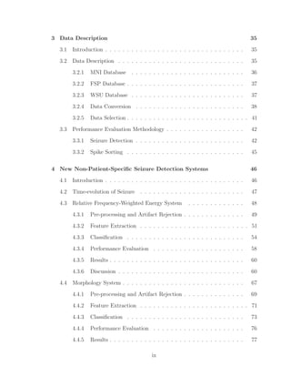 3 Data Description 35
3.1 Introduction . . . . . . . . . . . . . . . . . . . . . . . . . . . . . . . . 35
3.2 Data Description . . . . . . . . . . . . . . . . . . . . . . . . . . . . . 35
3.2.1 MNI Database . . . . . . . . . . . . . . . . . . . . . . . . . . 36
3.2.2 FSP Database . . . . . . . . . . . . . . . . . . . . . . . . . . . 37
3.2.3 WSU Database . . . . . . . . . . . . . . . . . . . . . . . . . . 37
3.2.4 Data Conversion . . . . . . . . . . . . . . . . . . . . . . . . . 38
3.2.5 Data Selection . . . . . . . . . . . . . . . . . . . . . . . . . . . . 41
3.3 Performance Evaluation Methodology . . . . . . . . . . . . . . . . . . 42
3.3.1 Seizure Detection . . . . . . . . . . . . . . . . . . . . . . . . . 42
3.3.2 Spike Sorting . . . . . . . . . . . . . . . . . . . . . . . . . . . 45
4 New Non-Patient-Speciﬁc Seizure Detection Systems 46
4.1 Introduction . . . . . . . . . . . . . . . . . . . . . . . . . . . . . . . . 46
4.2 Time-evolution of Seizure . . . . . . . . . . . . . . . . . . . . . . . . 47
4.3 Relative Frequency-Weighted Energy System . . . . . . . . . . . . . 48
4.3.1 Pre-processing and Artifact Rejection . . . . . . . . . . . . . . 49
4.3.2 Feature Extraction . . . . . . . . . . . . . . . . . . . . . . . . . 51
4.3.3 Classiﬁcation . . . . . . . . . . . . . . . . . . . . . . . . . . . 54
4.3.4 Performance Evaluation . . . . . . . . . . . . . . . . . . . . . 58
4.3.5 Results . . . . . . . . . . . . . . . . . . . . . . . . . . . . . . . 60
4.3.6 Discussion . . . . . . . . . . . . . . . . . . . . . . . . . . . . . 60
4.4 Morphology System . . . . . . . . . . . . . . . . . . . . . . . . . . . . 67
4.4.1 Pre-processing and Artifact Rejection . . . . . . . . . . . . . . 69
4.4.2 Feature Extraction . . . . . . . . . . . . . . . . . . . . . . . . . 71
4.4.3 Classiﬁcation . . . . . . . . . . . . . . . . . . . . . . . . . . . 73
4.4.4 Performance Evaluation . . . . . . . . . . . . . . . . . . . . . 76
4.4.5 Results . . . . . . . . . . . . . . . . . . . . . . . . . . . . . . . 77
ix
 