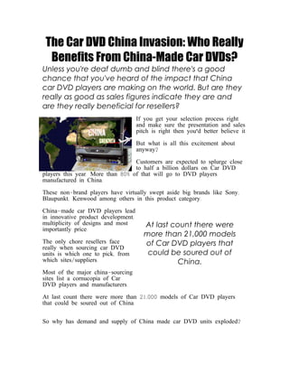 The Car DVD China Invasion: Who Really
  Benefits From China-Made Car DVDs?
Unless you're deaf dumb and blind there's a good
chance that you've heard of the impact that China
car DVD players are making on the world. But are they
really as good as sales figures indicate they are and
are they really beneficial for resellers?
                                     If you get your selection process right
                                     and make sure the presentation and sales
                                     pitch is right then you'd better believe it.

                                     But what is all this excitement about
                                     anyway?

                                  Customers are expected to splurge close
                                  to half a billion dollars on Car DVD
players this year. More than 80% of that will go to DVD players
manufactured in China.

These non-brand players have virtually swept aside big brands like Sony,
Blaupunkt, Kenwood among others in this product category.

China-made car DVD players lead
in innovative product development,
multiplicity of designs and most        At last count there were
importantly price.
                                        more than 21,000 models
The only chore resellers face           of Car DVD players that
really when sourcing car DVD
units is which one to pick, from         could be soured out of
which sites/suppliers.                            China.
Most of the major china-sourcing
sites list a cornucopia of Car
DVD players and manufacturers.

At last count there were more than 21,000 models of Car DVD players
that could be soured out of China.


So why has demand and supply of China made car DVD units exploded?
 