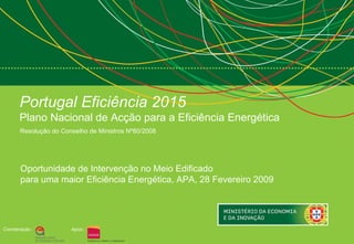 Portugal Eficiência 2015   Plano Nacional de Acção para a Eficiência Energética Resolução do Conselho de Ministros Nº80/2008  Coordenação : Apoio : Oportunidade de Intervenção no Meio Edificado para uma maior Eficiência Energética, APA, 28 Fevereiro 2009  
