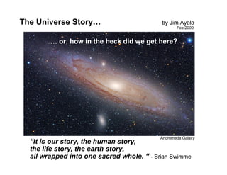 The Universe Story…                        by Jim Ayala
                                                  Feb 2009


        … or, how in the heck did we get here?




                                           Andromeda Galaxy
  “It is our story, the human story,
  the life story, the earth story,
  all wrapped into one sacred whole. “ - Brian Swimme
 