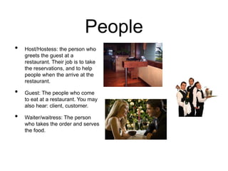 People
• Host/Hostess: the person who
greets the guest at a
restaurant. Their job is to take
the reservations, and to help
people when the arrive at the
restaurant.
• Guest: The people who come
to eat at a restaurant. You may
also hear: client, customer.
• Waiter/waitress: The person
who takes the order and serves
the food.
 