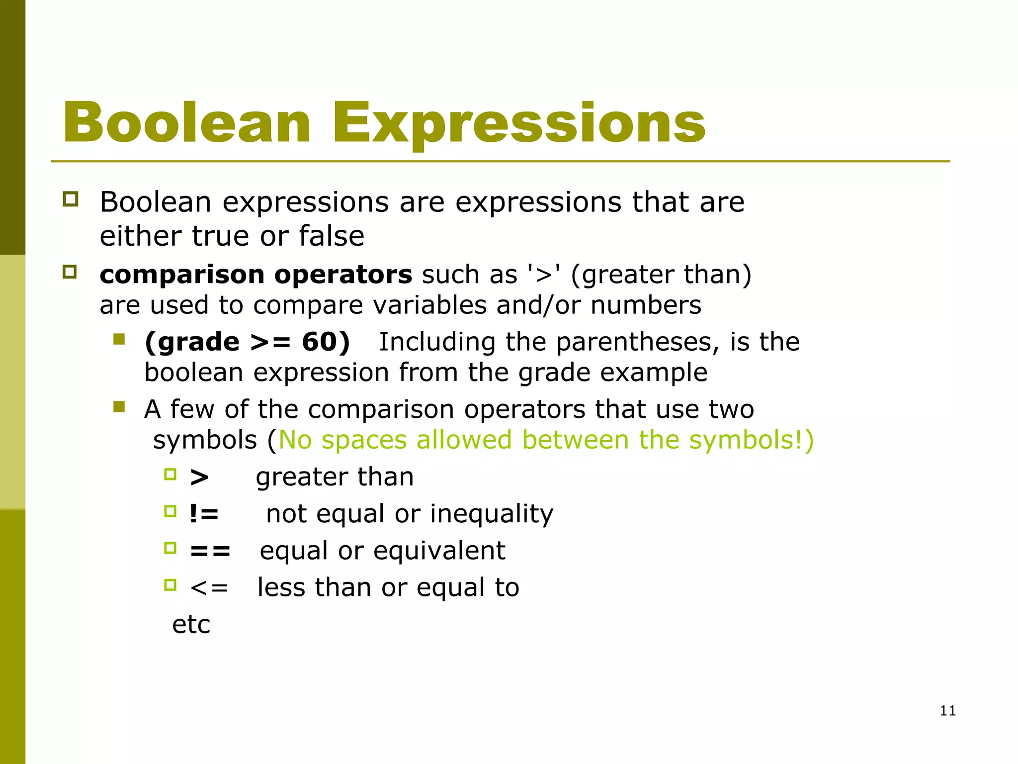11
Boolean Expressions
 Boolean expressions are expressions that are
either true or false
 comparison operators such as '>' (greater than)
are used to compare variables and/or numbers
 (grade >= 60) Including the parentheses, is the
boolean expression from the grade example
 A few of the comparison operators that use two
symbols (No spaces allowed between the symbols!)
 > greater than
 != not equal or inequality
 == equal or equivalent
 <= less than or equal to
etc
 