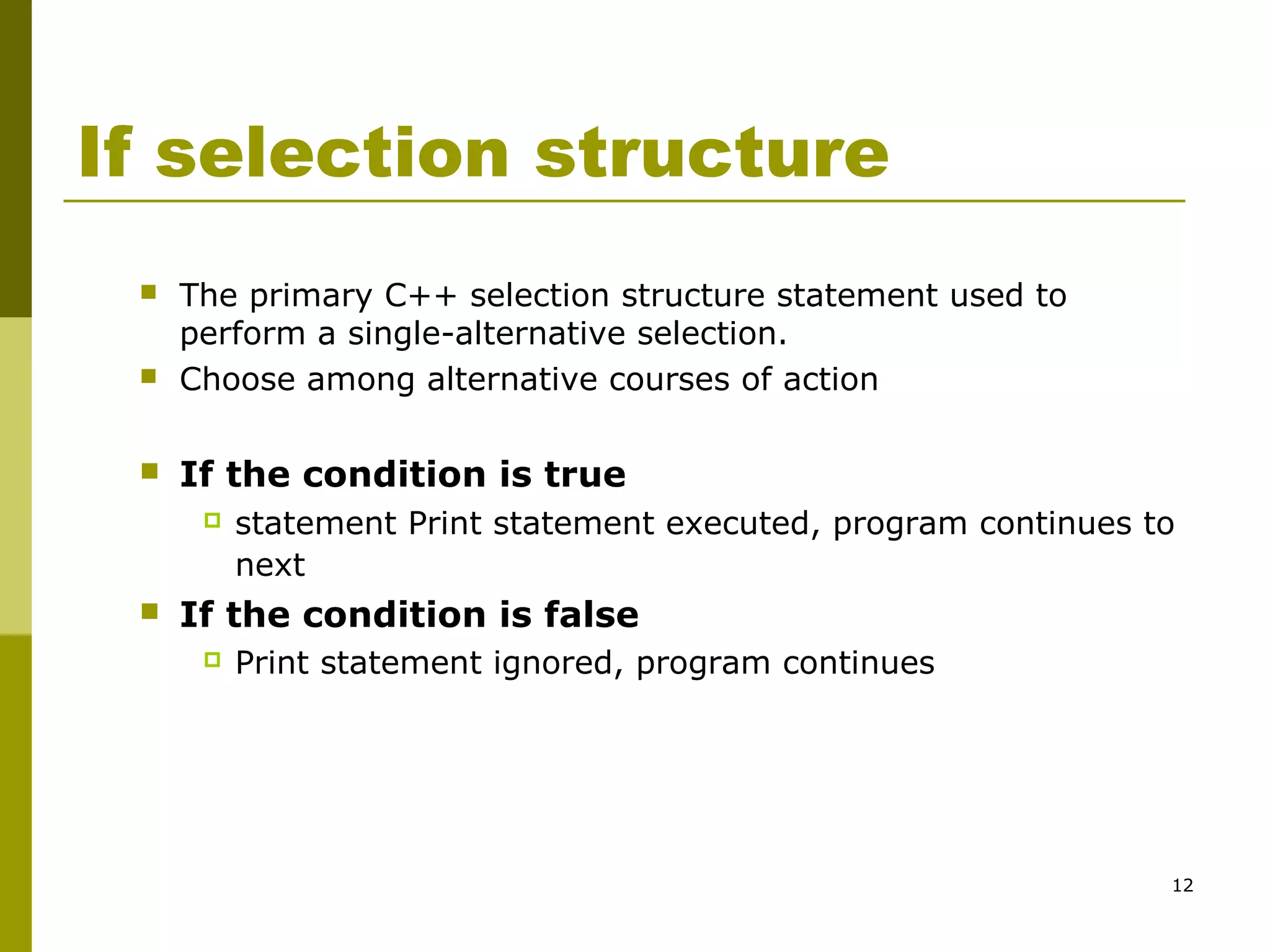 12
If selection structure
 The primary C++ selection structure statement used to
perform a single-alternative selection.
 Choose among alternative courses of action
 If the condition is true
 statement Print statement executed, program continues to
next
 If the condition is false
 Print statement ignored, program continues
 