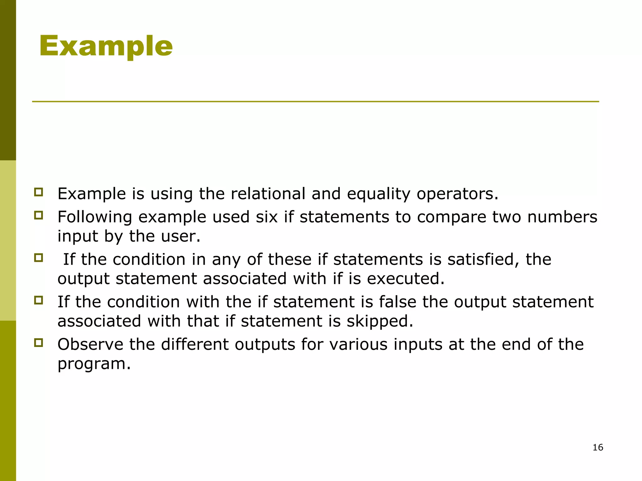 16
Example
 Example is using the relational and equality operators.
 Following example used six if statements to compare two numbers
input by the user.
 If the condition in any of these if statements is satisfied, the
output statement associated with if is executed.
 If the condition with the if statement is false the output statement
associated with that if statement is skipped.
 Observe the different outputs for various inputs at the end of the
program.
 