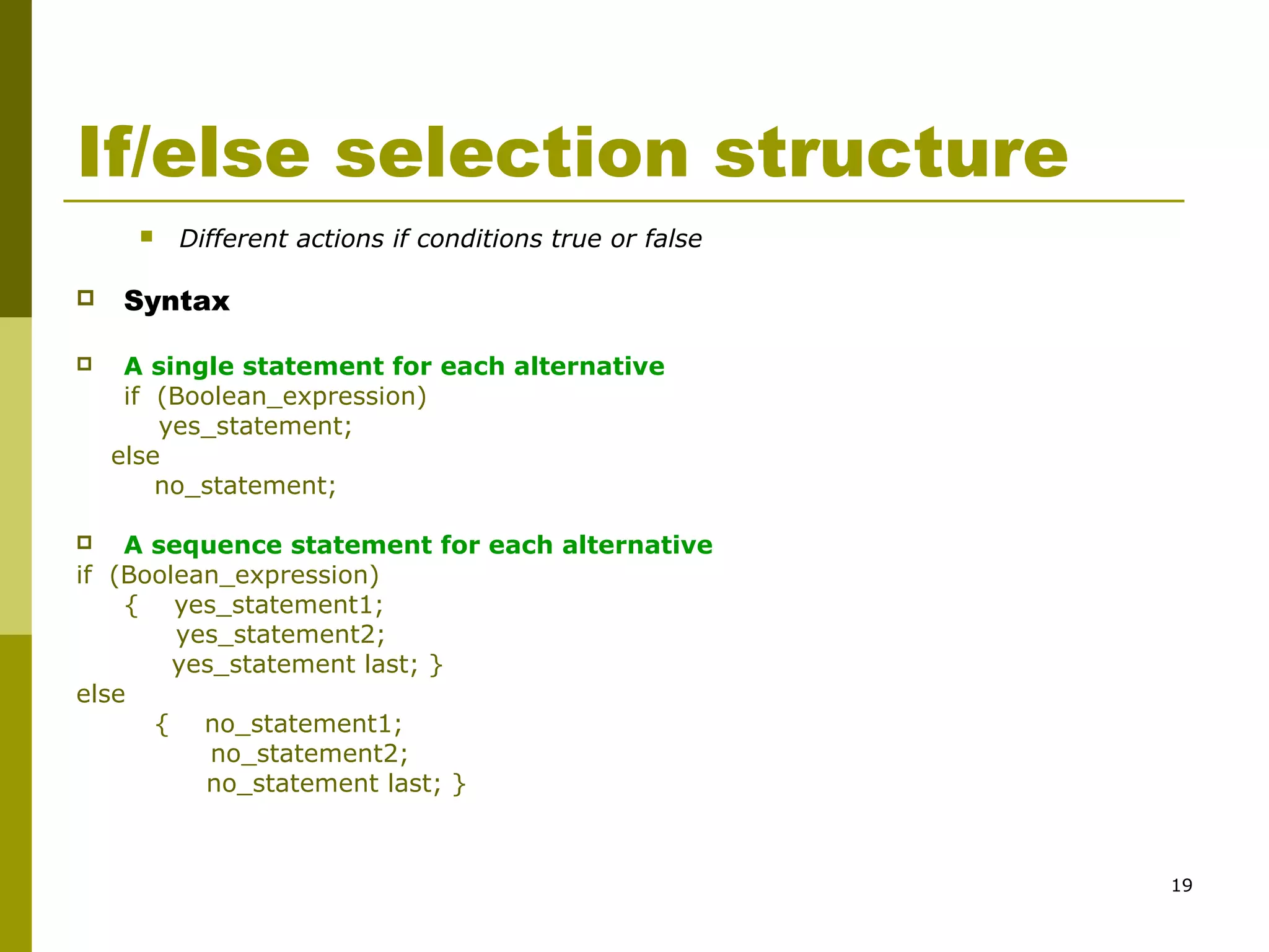 19
If/else selection structure
 Different actions if conditions true or false
 Syntax
 A single statement for each alternative
if (Boolean_expression)
yes_statement;
else
no_statement;
 A sequence statement for each alternative
if (Boolean_expression)
{ yes_statement1;
yes_statement2;
yes_statement last; }
else
{ no_statement1;
no_statement2;
no_statement last; }
 