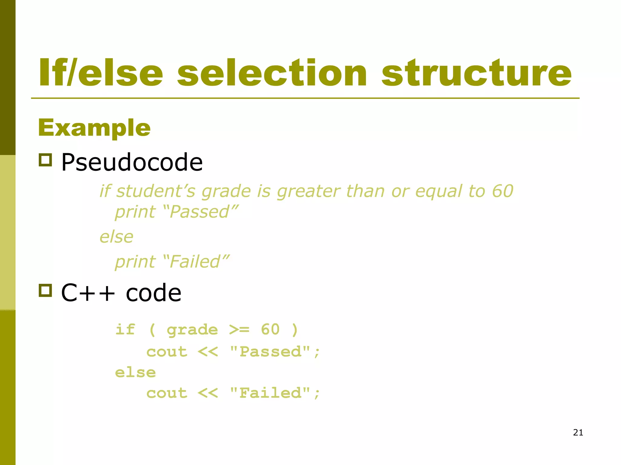 21
If/else selection structure
Example
 Pseudocode
if student’s grade is greater than or equal to 60
print “Passed”
else
print “Failed”
 C++ code
if ( grade >= 60 )
cout << "Passed";
else
cout << "Failed";
 