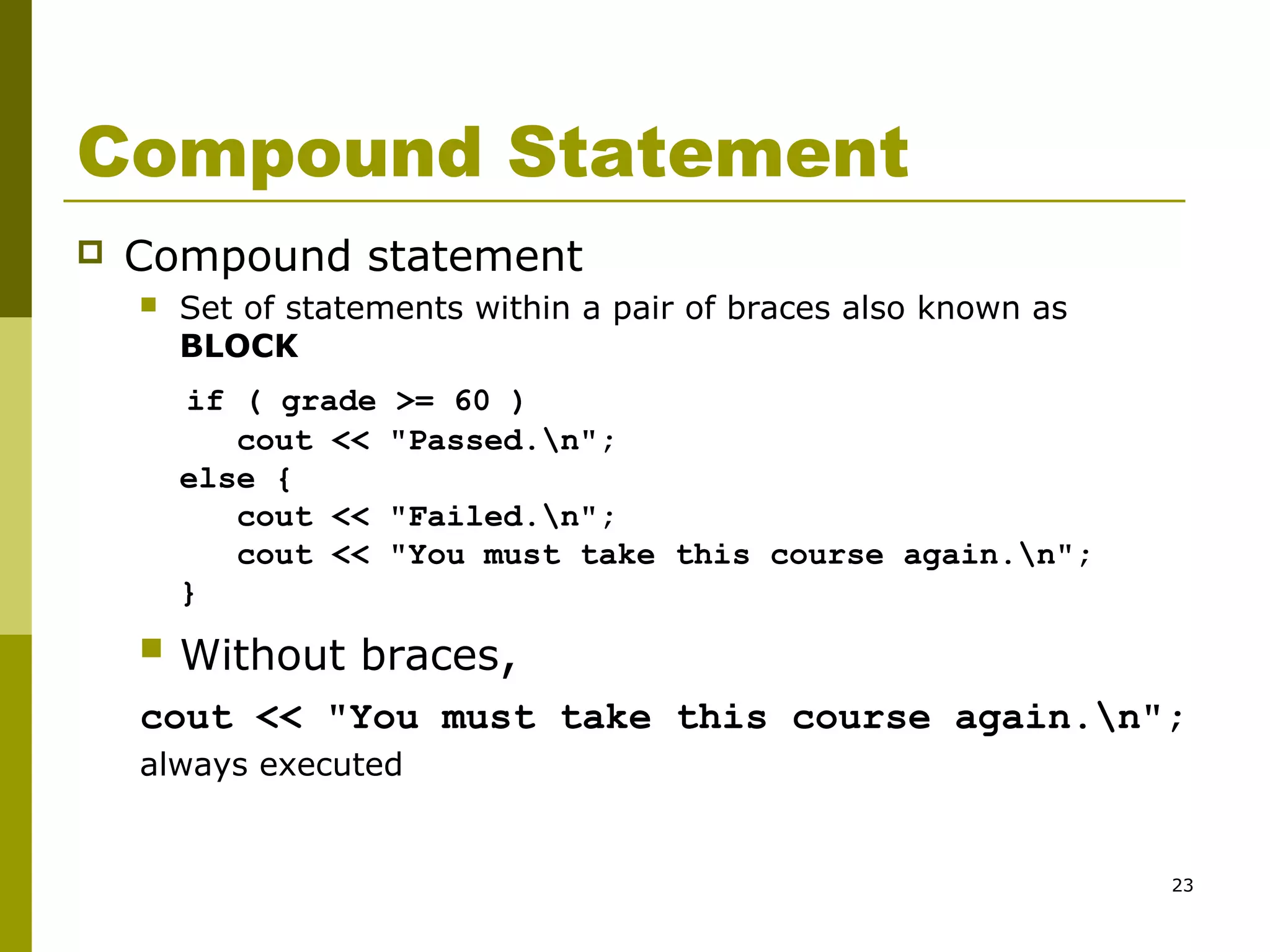 23
Compound Statement
 Compound statement
 Set of statements within a pair of braces also known as
BLOCK
if ( grade >= 60 )
cout << "Passed.n";
else {
cout << "Failed.n";
cout << "You must take this course again.n";
}
 Without braces,
cout << "You must take this course again.n";
always executed
 