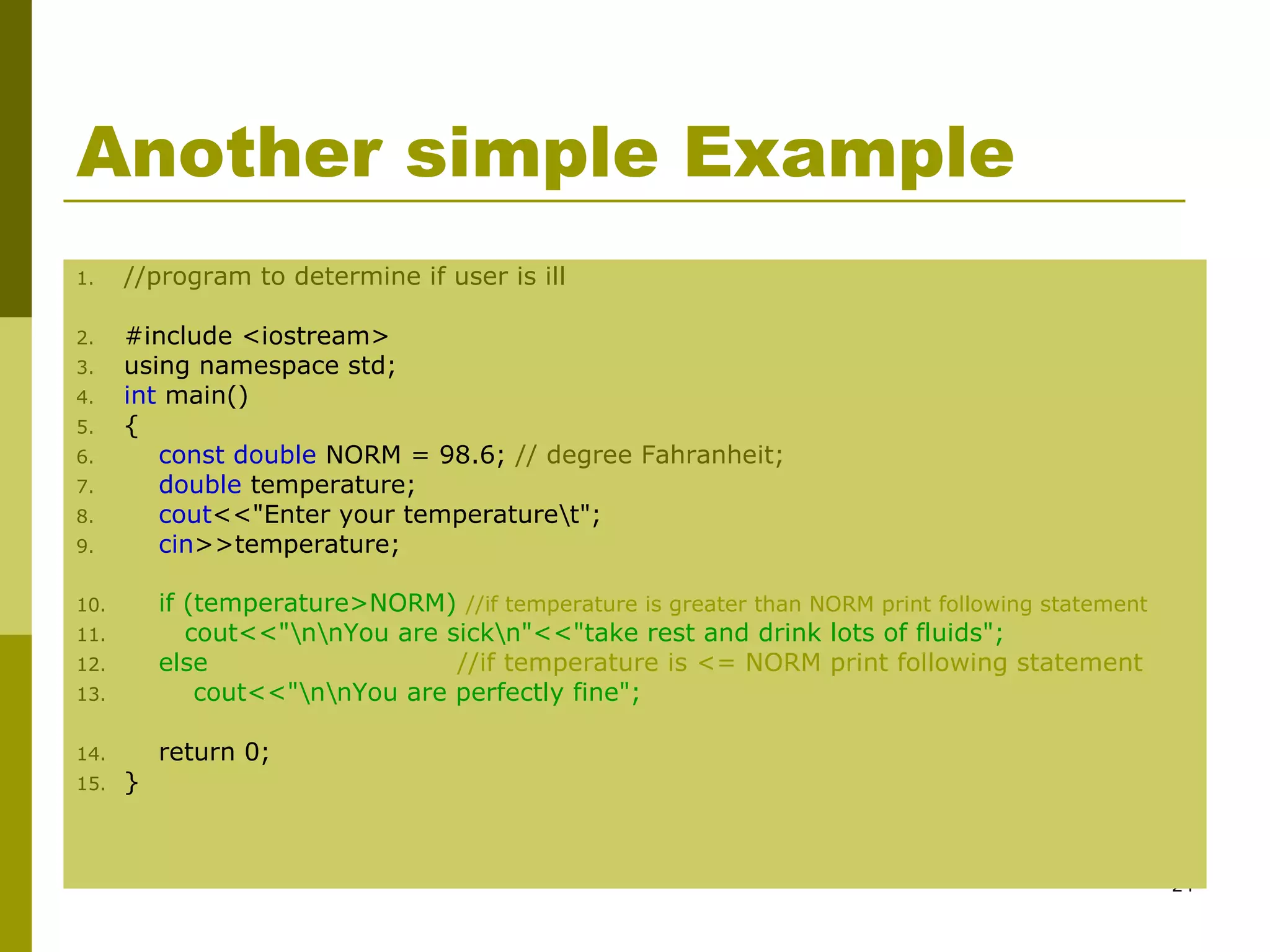 24
Another simple Example
1. //program to determine if user is ill
2. #include <iostream>
3. using namespace std;
4. int main()
5. {
6. const double NORM = 98.6; // degree Fahranheit;
7. double temperature;
8. cout<<"Enter your temperaturet";
9. cin>>temperature;
10. if (temperature>NORM) //if temperature is greater than NORM print following statement
11. cout<<"nnYou are sickn"<<"take rest and drink lots of fluids";
12. else //if temperature is <= NORM print following statement
13. cout<<"nnYou are perfectly fine";
14. return 0;
15. }
 