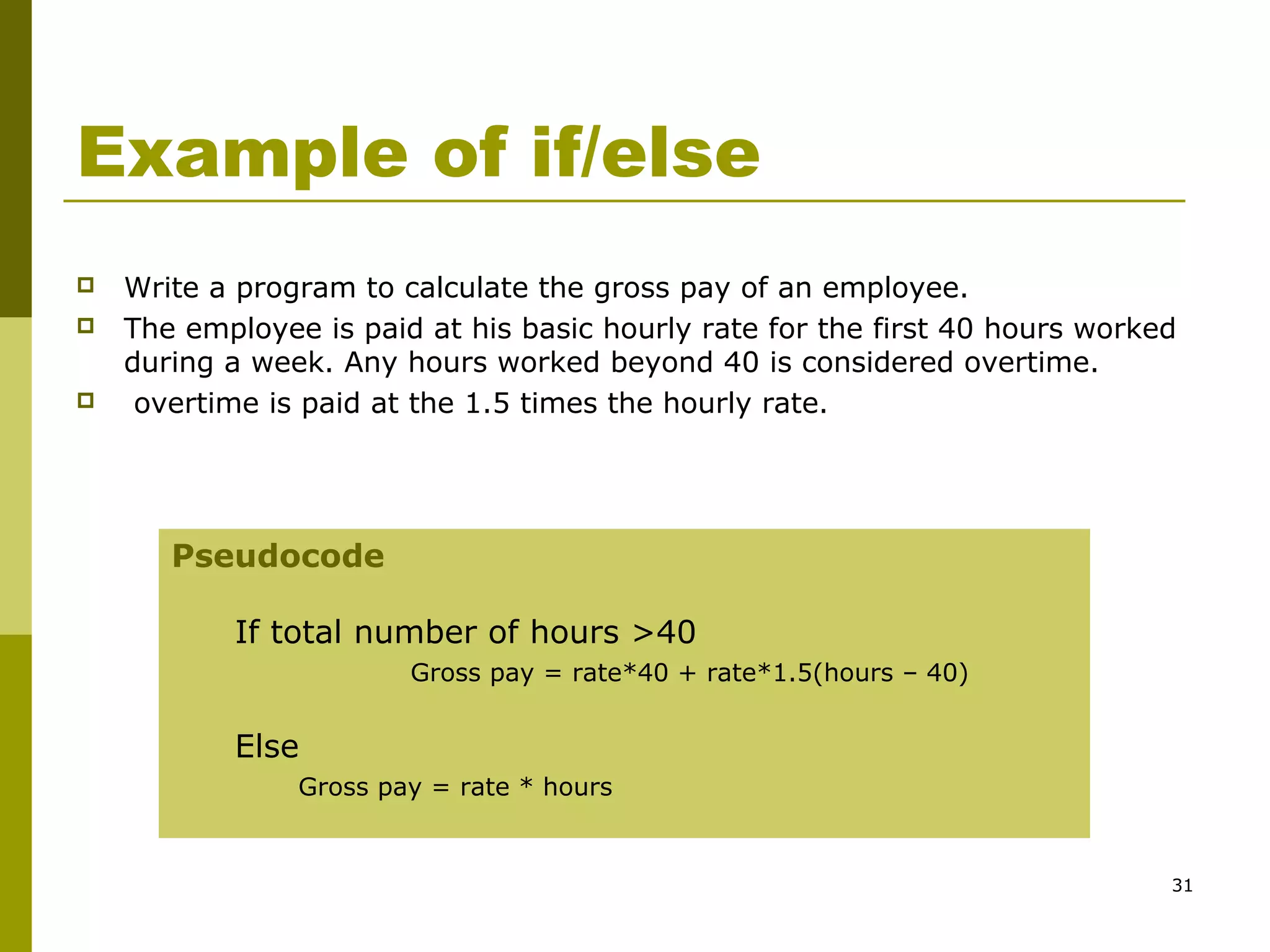 31
Example of if/else
 Write a program to calculate the gross pay of an employee.
 The employee is paid at his basic hourly rate for the first 40 hours worked
during a week. Any hours worked beyond 40 is considered overtime.
 overtime is paid at the 1.5 times the hourly rate.
Pseudocode
If total number of hours >40
Gross pay = rate*40 + rate*1.5(hours – 40)
Else
Gross pay = rate * hours
 