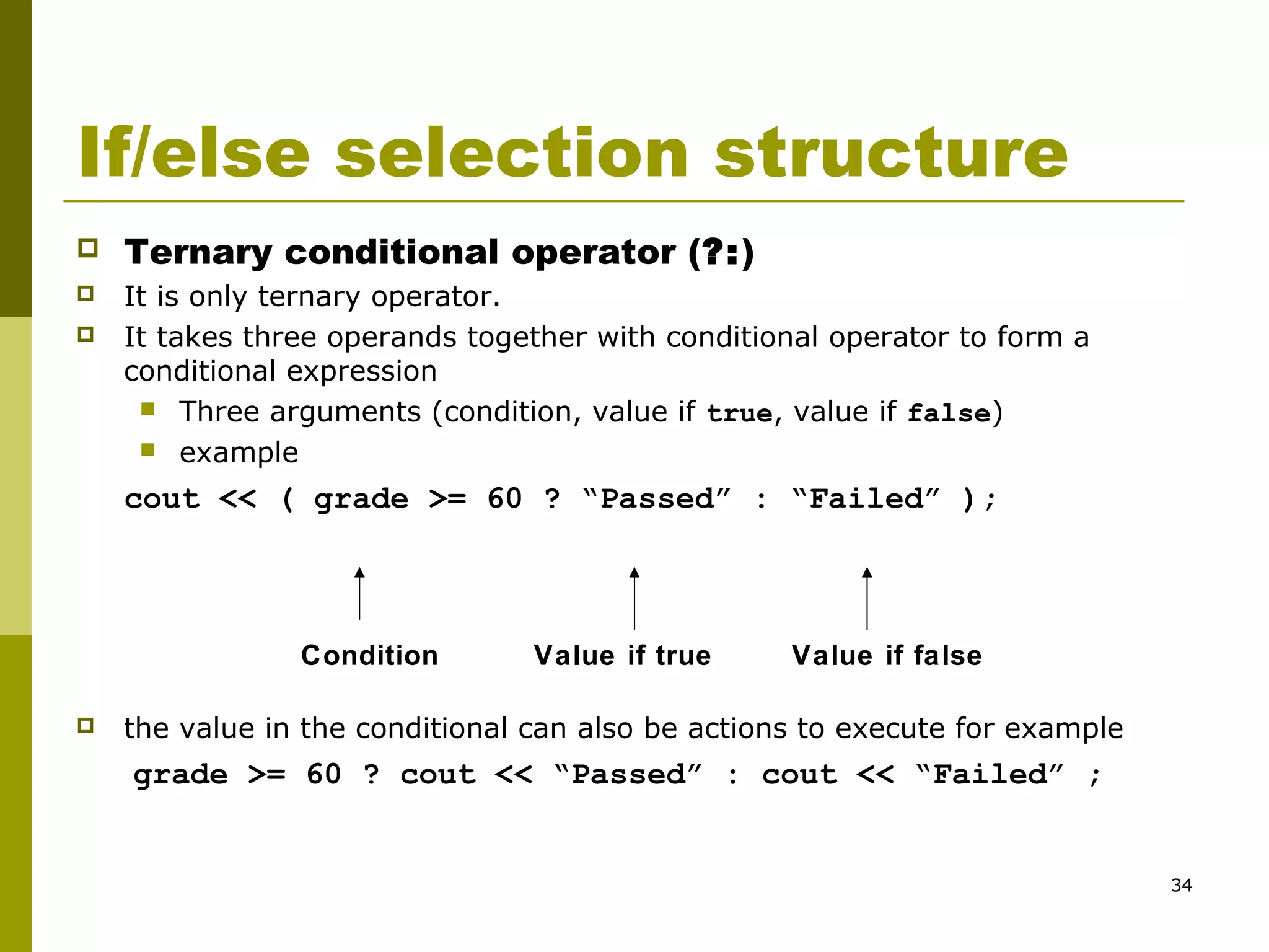 34
If/else selection structure
 Ternary conditional operator (?:)
 It is only ternary operator.
 It takes three operands together with conditional operator to form a
conditional expression
 Three arguments (condition, value if true, value if false)
 example
cout << ( grade >= 60 ? “Passed” : “Failed” );
 the value in the conditional can also be actions to execute for example
grade >= 60 ? cout << “Passed” : cout << “Failed” ;
Condition Value if true Value if false
 