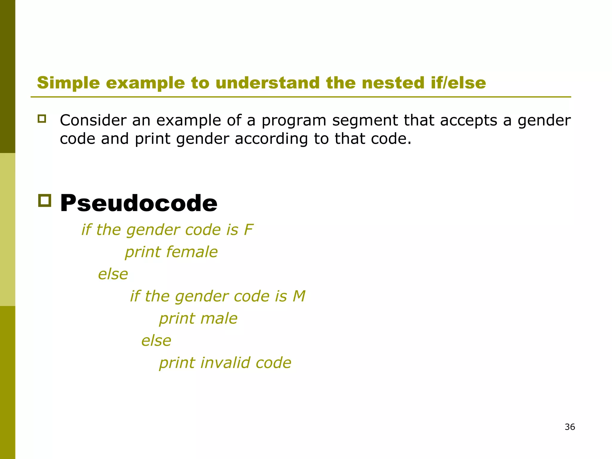 36
Simple example to understand the nested if/else
 Consider an example of a program segment that accepts a gender
code and print gender according to that code.
 Pseudocode
if the gender code is F
print female
else
if the gender code is M
print male
else
print invalid code
 
