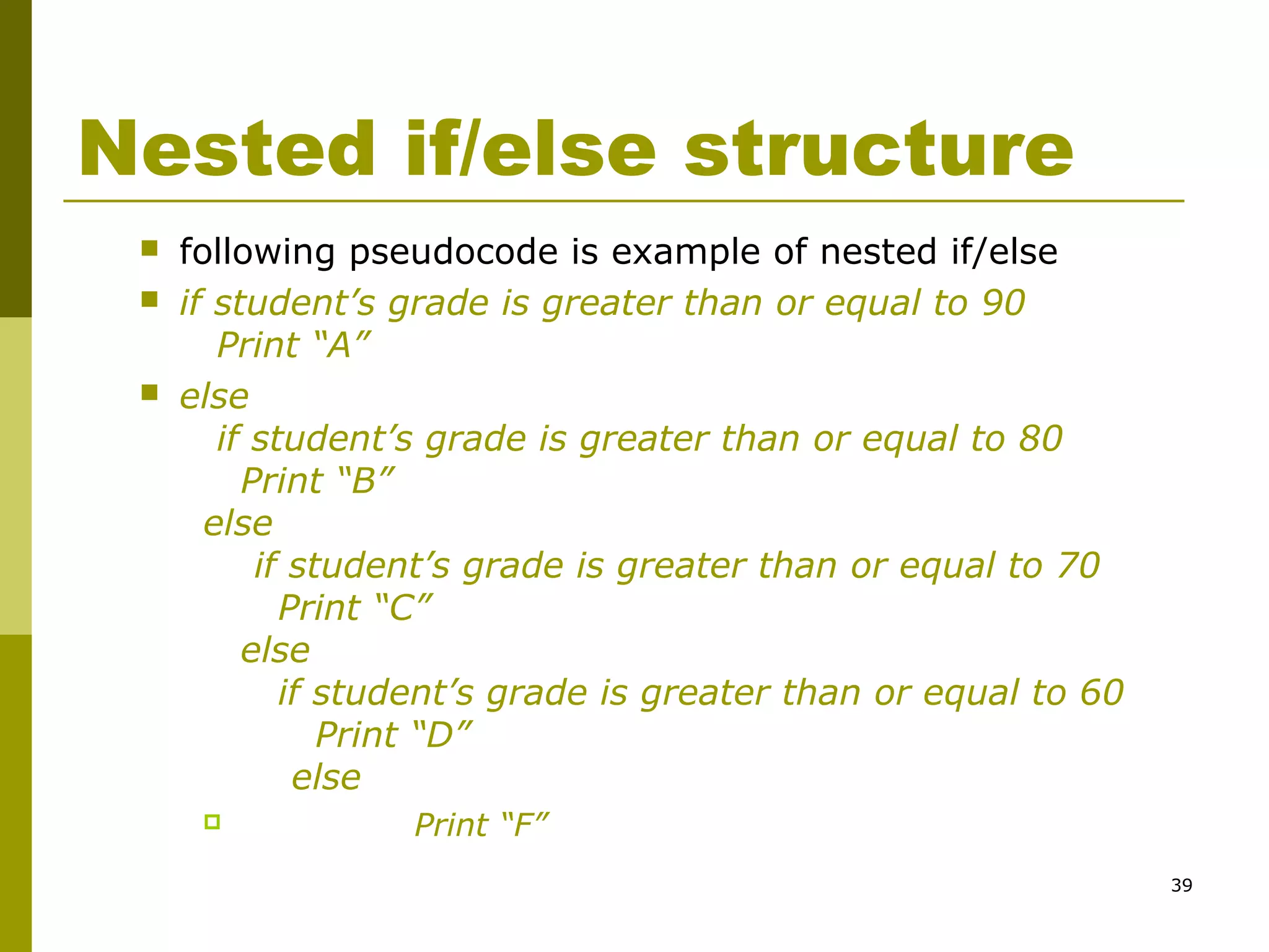 39
Nested if/else structure
 following pseudocode is example of nested if/else
 if student’s grade is greater than or equal to 90
Print “A”
 else
if student’s grade is greater than or equal to 80
Print “B”
else
if student’s grade is greater than or equal to 70
Print “C”
else
if student’s grade is greater than or equal to 60
Print “D”
else
 Print “F”
 