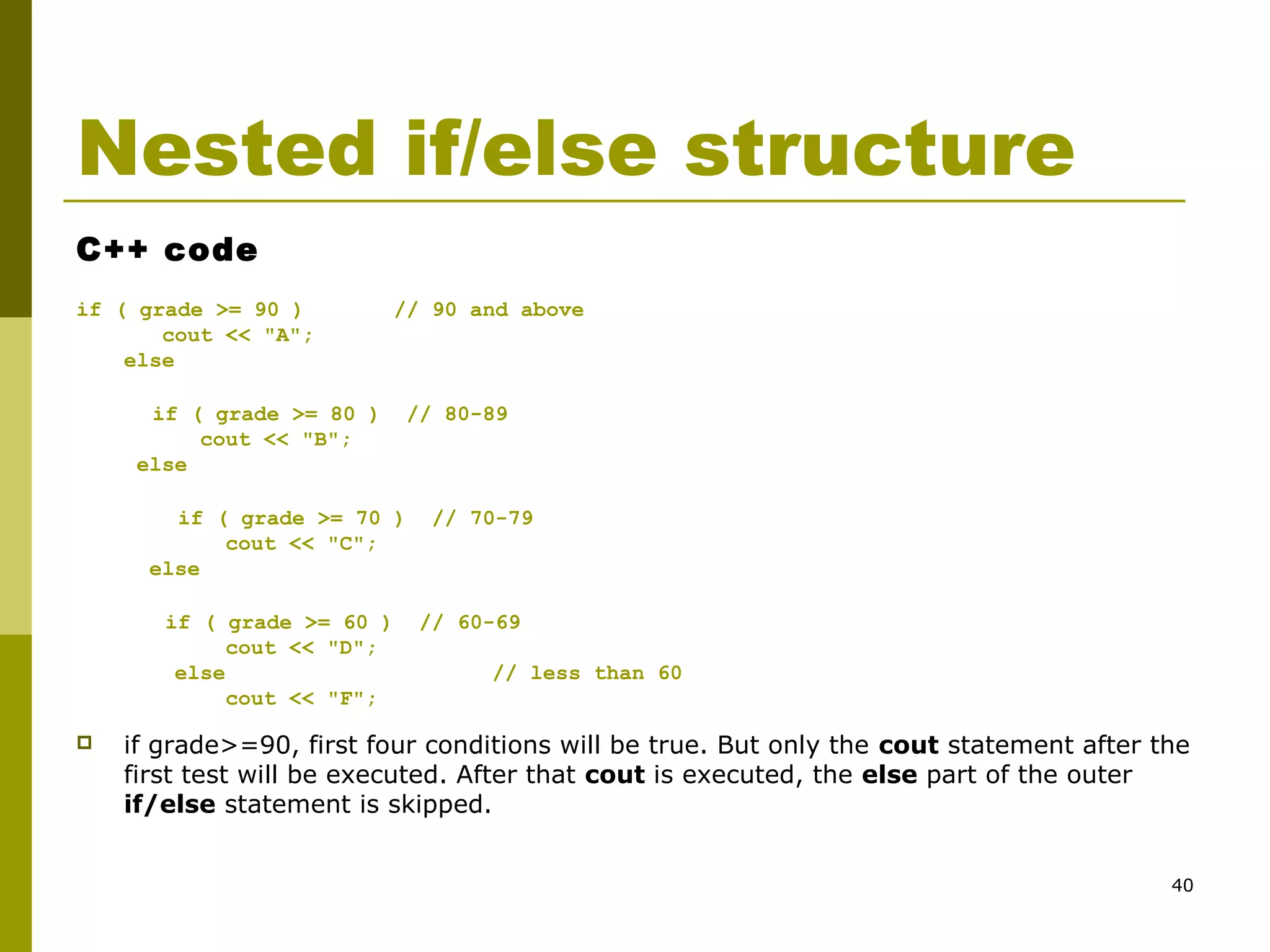 40
Nested if/else structure
C++ code
if ( grade >= 90 ) // 90 and above
cout << "A";
else
if ( grade >= 80 ) // 80-89
cout << "B";
else
if ( grade >= 70 ) // 70-79
cout << "C";
else
if ( grade >= 60 ) // 60-69
cout << "D";
else // less than 60
cout << "F";
 if grade>=90, first four conditions will be true. But only the cout statement after the
first test will be executed. After that cout is executed, the else part of the outer
if/else statement is skipped.
 