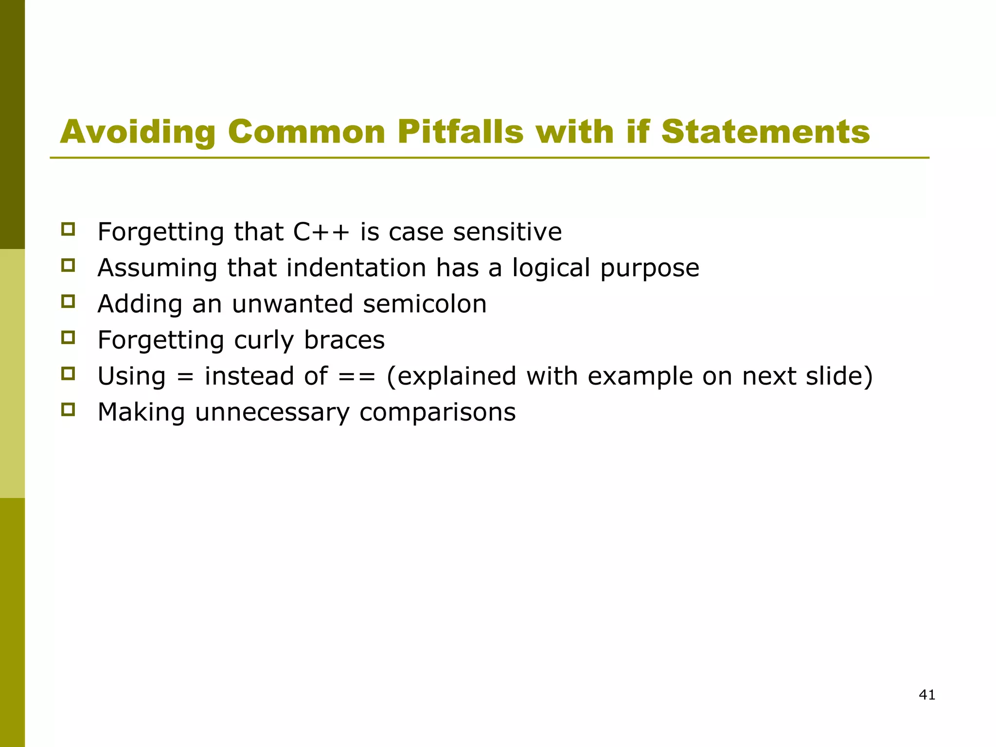 41
Avoiding Common Pitfalls with if Statements
 Forgetting that C++ is case sensitive
 Assuming that indentation has a logical purpose
 Adding an unwanted semicolon
 Forgetting curly braces
 Using = instead of == (explained with example on next slide)
 Making unnecessary comparisons
 